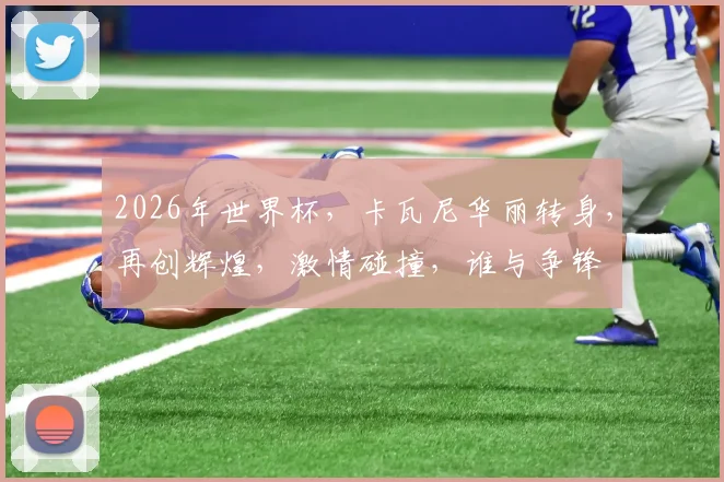 2026年世界杯，卡瓦尼华丽转身，再创辉煌，激情碰撞，谁与争锋