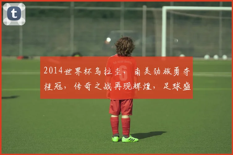 2014世界杯乌拉圭，南美劲旅勇夺桂冠，传奇之战再现辉煌，足球盛宴不容错过