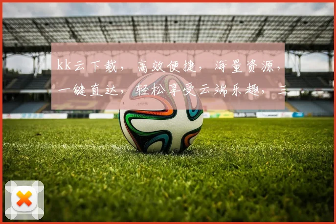 kk云下载，高效便捷，海量资源，一键直达，轻松享受云端乐趣，三步实现高效下载体验，告别繁琐