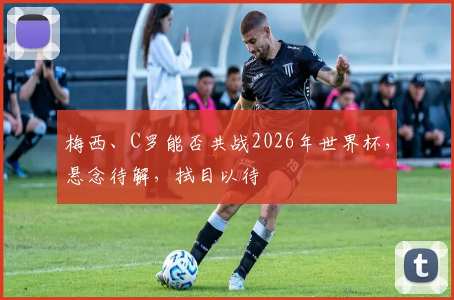 梅西、C罗能否共战2026年世界杯，悬念待解，拭目以待