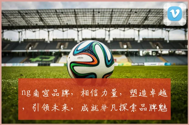 ng南宫品牌，相信力量，塑造卓越，引领未来，成就非凡探索品牌魅力之路