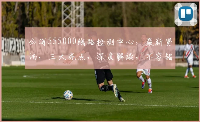 公海555000线路检测中心，最新资讯，三大亮点，深度解读，不容错过