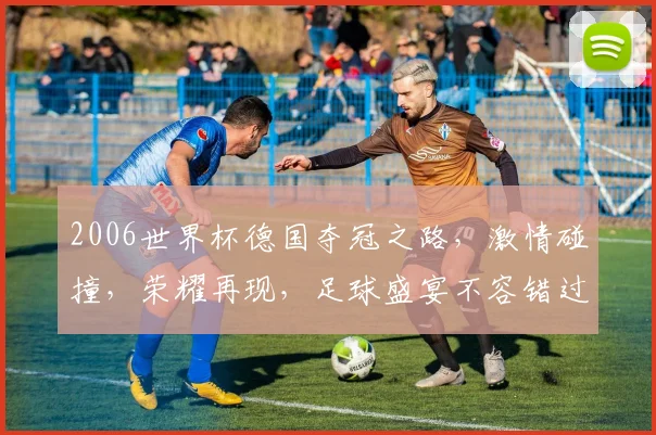 2006世界杯德国夺冠之路，激情碰撞，荣耀再现，足球盛宴不容错过，一触即发