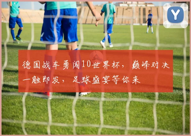 德国战车勇闯10世界杯，巅峰对决一触即发，足球盛宴等你来