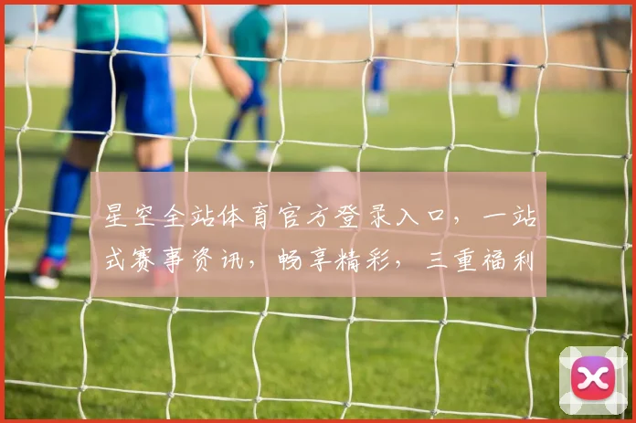 星空全站体育官方登录入口，一站式赛事资讯，畅享精彩，三重福利等你来
